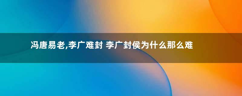 冯唐易老,李广难封 李广封侯为什么那么难